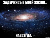 Задержись в моей жизни... НАВСЕГДА.∞