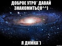 Доброе утро* Давай знакомиться^^) я Димка*)