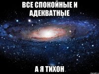 ВСЕ СПОКОЙНЫЕ И АДЕКВАТНЫЕ А Я ТИХОН