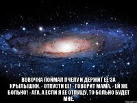  Вовочка поймал пчелу и держит ее за крылышки. - Отпусти ее! - говорит мама. - Ей же больно! - Ага, а если я ее отпущу, то больно будет мне.