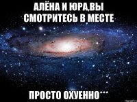 Алёна и Юра,вы смотритесь в месте просто ОХУЕННО***