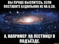 Вы лучше выспитесь, если поставите будильник не на 6:30, а, например, на лестницу в подъезде.