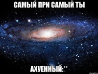 Самый при самый ты АХУЕННЫЙ:**