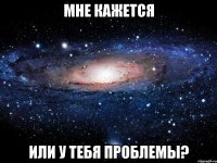 мне кажется или у тебя проблемы?