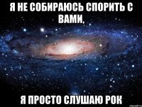 Я не собираюсь спорить с вами, я просто слушаю рок