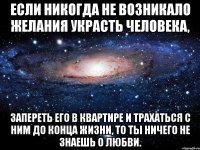 Если никогда не возникало желания украсть человека, запереть его в квартире и трахаться с ним до конца жизни, то ты ничего не знаешь о любви.