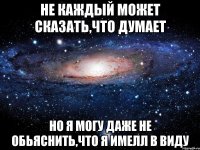 не каждый может сказать,что думает но я могу даже не обьяснить,что я имелл в виду