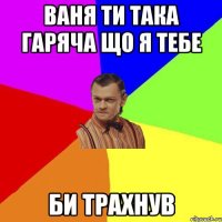 Ваня ти така гаряча що я тебе Би трахнув