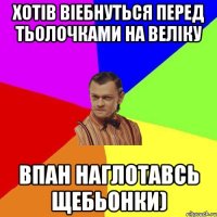 Хотів віебнуться перед тьолочками на веліку впан наглотавсь щебьонки)