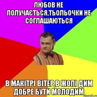 Любов не получається,тьольочки не соглашаються В макітрі вітер,в жопі дим добре бути молодим