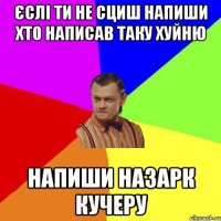 єслі ти не сциш напиши хто написав таку хуйню напиши назарк кучеру