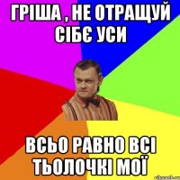 Гріша , не отращуй сібє уси Всьо равно всі тьолочкі мої