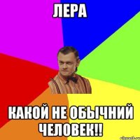 Лера Какой не обычний человек!!