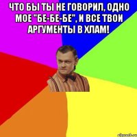 Что бы ты не говорил, одно мое "бе-бе-бе", и все твои аргументы в хлам! 