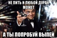 НЕ ПИТЬ И ЛЮБОЙ ДУРАК МОЖЕТ А ТЫ ПОПРОБУЙ ВЫПЕЙ