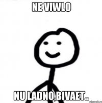 ne viwlo nu ladno,bivaet..