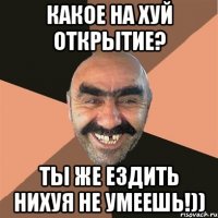 Какое на хуй открытие? Ты же ездить нихуя не умеешь!))