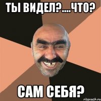 ТЫ ВИДЕЛ?....что? Сам себя?