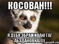 Косован!!! Я дебя збраживаю гаг абздановка))))