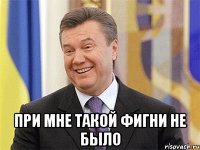  При мне такой фигни не было