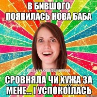 в бившого появилась нова баба сровняла чи хужа за мене... і успокоїлась