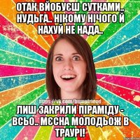 отак вйобуєш сутками.. нудьга.. нікому нічого й нахуй не нада.. лиш закрили піраміду - всьо.. мєсна молодьож в траурі!