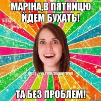 Маріна,в пятницю йдем бухать! Та без проблем!