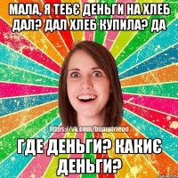 Мала, я тебє деньги на хлеб дал? Дал Хлеб купила? Да Где деньги? Какиє деньги?