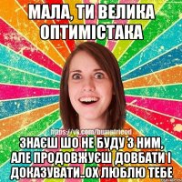 мала, ти велика оптимістака знаєш шо не буду з ним, але продовжуєш довбати і доказувати..ох люблю тебе