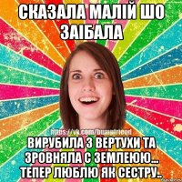 сказала малій шо заібала вирубила з вертухи та зровняла с землеюю... тепер люблю як сестру..