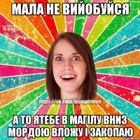 Мала не вийобуйся А то ятебе в магілу вниз мордою вложу і закопаю