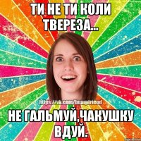 Ти не ти коли твереза... Не гальмуй,чакушку вдуй.