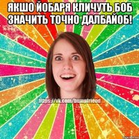 якшо йобаря кличуть боб значить точно далбайоб! 