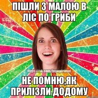 Пішли з малою в ліс по гриби Не помню,як прилізли додому