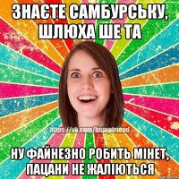 Знаєте Самбурську, шлюха ше та ну файнезно робить мінет, пацани не жаліються