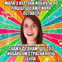 Мала з вертухи йобнула по ляшці, шо аж синяк остався скажу дєвкам, шо то з йобарьом страсна ночь була