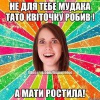 не для тебе мудака тато квіточку робив ! а мати ростила!