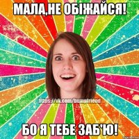 Мала,не обіжайся! Бо я тебе заб'ю!