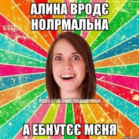 алина вродє нолрмальна а ебнутєє мєня