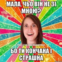 мала, чьо він не зі мною? бо ти кончана і страшна