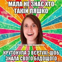 мала не знає хто такій ляшко крутонула з вєртухі, шоб знала свого будощого