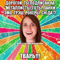 Дорогой, ты подписан на "Металлисты, готы, панки, эмо, трэш, рокеры, сюда"? ТВАРЬ!!!