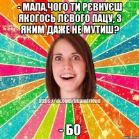 - Мала,чого ти рєвнуєш якогось лєвого пацу, з яким даже не мутиш? - Бо