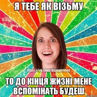 Я тебе як візьму То до кінця жизні мене вспомінать будеш