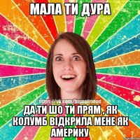 Мала ти дура Да ти шо ти прям , як Колумб відкрила мене як Америку