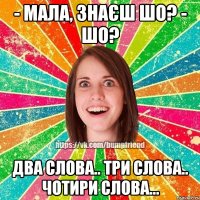 - Мала, знаєш шо? - шо? два слова.. три слова.. чотири слова...