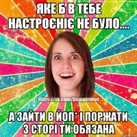 яке б в тебе настроєніє не було.... а зайти в ЙоП* і поржати з сторі ти обязана