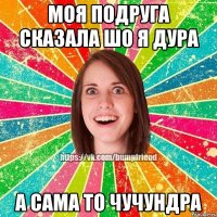 моя подруга сказала шо я дура а сама то чучундра