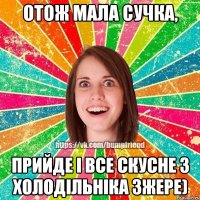 отож мала сучка, прийде і все скусне з холодільніка зжере)