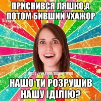 Приснився ляшко,а потом бивший ухажор нашо ти розрушив нашу іділію?